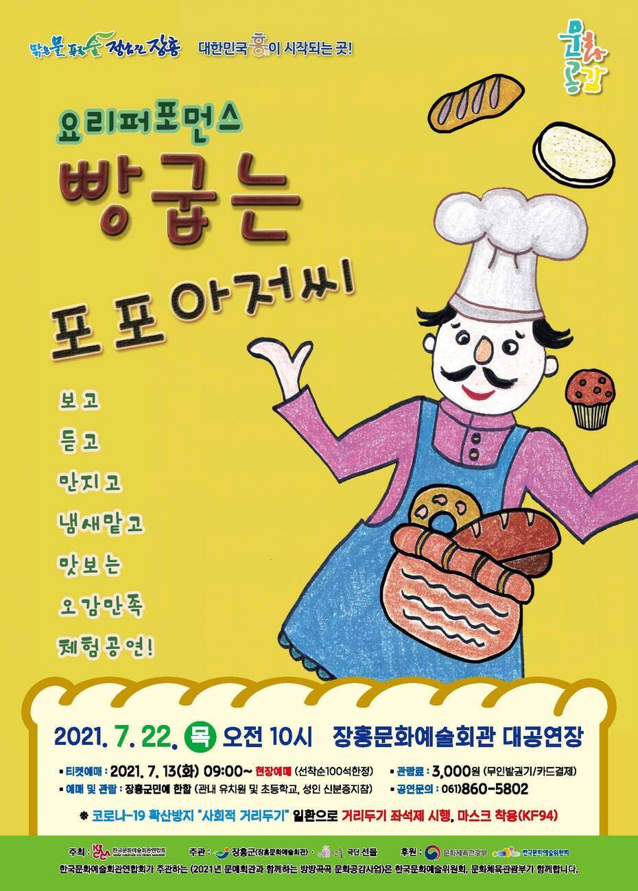 요리퍼포먼스 빵굽는 포포아저씨  기간 : 2021. 7. 22 목 오전 10시 장소 : 장흥문화예술회관 대공연장 티켓예매 : 2021. 7. 13(화) 09:00 ~ 현장예매(선착순 100석한정) 관람료 : 3000원(무인발급기/카드결제) 예매 및 관람 : 장흥군민에 한함 (관내 유치원 및 초등학교, 성인 신분증지참)  공연문의 : 061)860-5802  코로나19 확산방지 사회적거리두기 일환으로 거리두기 좌석제 시행, 마스크 착용(KF-94)ㄹ