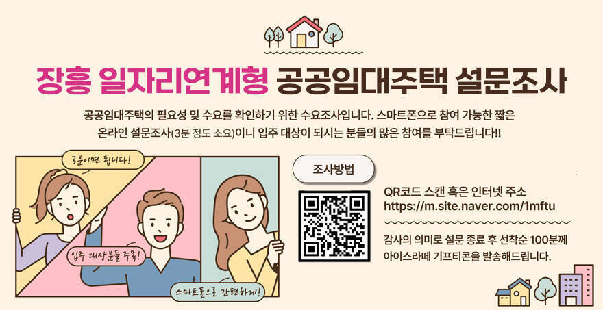 장흥 일자리연계형 공공임대주택 설문조사 공공임대주택의 필요성 및 수요를 확인하기 위한 수요조사입니다. 스마트폰으로 참여 가능한 짧은 온라인 설문조사(3분 정도 소요)이니 입주 대상이 되시는 분들의 많은 참여를 부탁드립니다!! 조사방법:QR코드 스캔 혹은 인터넷 주소 https://m.site.naver.com/1mftu 감사의 의미로 설문 종료 후 선착순 100분께 아이스라떼 기프티콘을 발송해드립니다. (3분이면 됩니다!, 입주대상분들 주목!, 스마트폰으로 간편하게!)