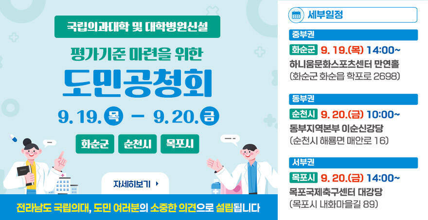 국립의과대학 및 대학병원신설 평가기준 마련을 위한 도민공청회 9. 19.(목)~9. 20.(금) 화순군, 순천시, 목포시 전라남도 국립의대, 도민 여러분의 소중한 의견으로 설립됩니다 세부일정 중부권 화순군 9.19.(목) 14:00~ 하나움문화스포츠센터 만연홀 (화순군 화순읍 학포로 2698) 동부권 순천시 9.20.(금) 10:00~ 동부지역본부 이순신강당(순천시 해룡면 매안로 16) 서부권 목포시 9.20.(금) 14:00~ 목포국제축구센터 대강당(목포시 내화마을길 89) 자세히보기