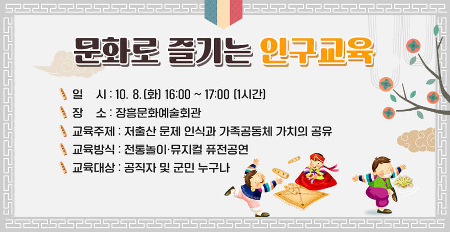 문화로 즐기는 인구교육 일시: 10.8.(화) 16:00~17:00(1시간) 장소: 장흥문화예술회관 교육주제: 저출산 문제 인식과 가족공동체 가치의 공유 교유방식 : 전통놀이·뮤지컬 퓨전공연 교육대상:공직자 및 군민 누구나