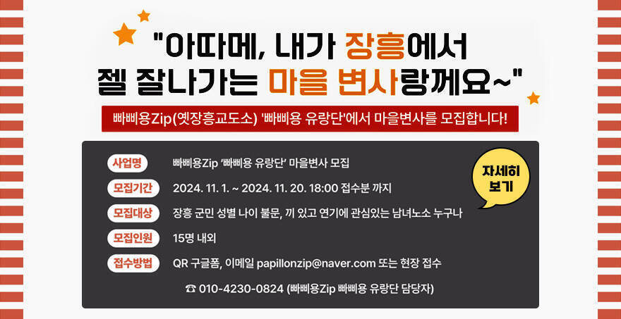 아따메, 내가 장흥에서 젤 잘나가는 마을 변사랑께요~ 바삐용Zip(옛장흥교도소) 빠삐용 유랑단에서 마을변사를 모집합니다! 사업명 : 빠삐용Zip 빠삐용 유랑단 마을변사 모집 모집기간: 2024. 11.1. ~ 2024. 11. 20. 18:00 접수분까지 모집대상: 장흥 군민 성별 나이 불문, 끼 있고 연기에 관심있는 남녀노소 누구나 모집인원: 15명 내외 접수방법: QR 구글폼, 이메일 papillonaip@naver.com 또는 현장 접수 010-4230-0824  (빠삐용Zip 빠삐용 유랑단 담당자) 자세히 보기