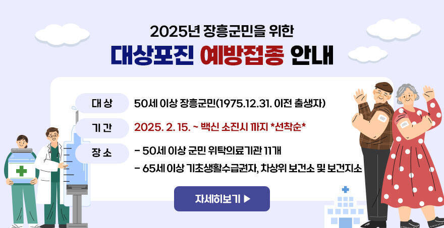 2025년 장흥군민을 위한 대상포진 예방접종 안내 50세 이상 장흥군민(1975.12.31. 이전 출생자) 2025. 2. 15. ~ 백신 소진시 까지 *선착순* - 50세 이상 군민 위탁의료기관 11개 - 65세 이상 기초생활수급권자, 차상위 보건소 및 보건지소 자세히보기