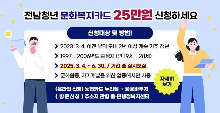 전남청년 문화복지카드 25만원 신청하세요 신청대상 및 방법! -2023. 3. 4. 이전 부터 도내 2년 이상 계속 거주 청년 -1997 ~ 2006년도 출생자 (만 19세 ~ 28세) -2025. 3. 4. ~ 6. 30. / 기간 중 상시모집 -문화활동, 자기계발을 위한 업종에서만 사용 (온라인 신청) 농협카드 누리집 → 공공바우처 ( 방문신청 ) 주소지 관할 읍·면행정복지센터 자세히보기