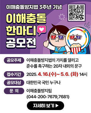 이해충돌방지법 3주년 기념 이해충돌 한마디 공모전 - 공모주제 : 이해충돌방지법의 가치를 알리고 준수를 촉구하는 20자 내외의 문구 - 접수기간 : 2025. 4. 16.(수)~5. 6. (화) 14시 - 공모대상 : 대한민국 국민 누구나 - 문의: 이해충돌방지팀(044-200-7679,7681) 자세히보기