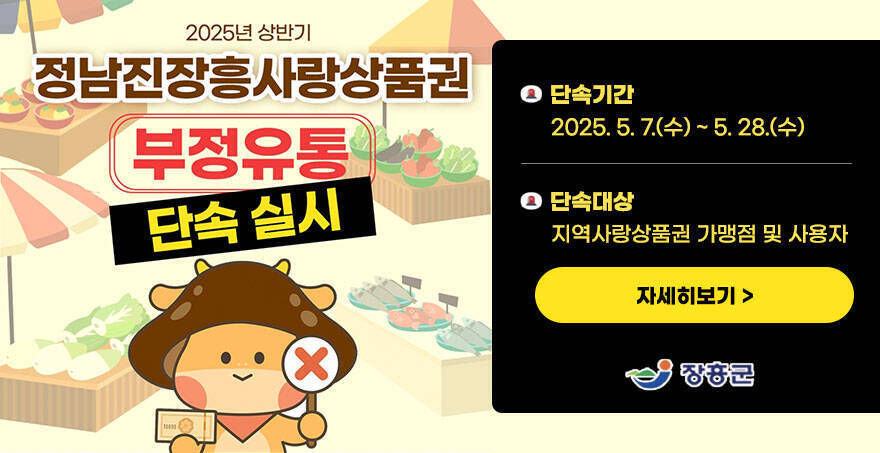 2025년 상반기 정남진장흥사랑상품권 부정유통 단속실시 -단속기간:2025. 5. 7.(수) ~ 5. 28.(수) -단속대상:지역사랑상품권 가맹점 및 사용자 자세히보기 장흥군