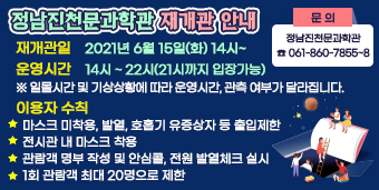 정남진천문과학관 재개관 안내  ☆ 재개관일 : 2021년 6월 15일(화) 14시~ ☆ 운영시간 : 14시 ~ 22시(21시까지 입장가능)   ※ 일몰시간 및 기상상황에 따라 운영시간, 관측 여부가 달라집니다.  ☆ 이용자 수칙  - 마스크 미착용, 발열, 호흡기 유증상자 등 출입제한  - 전시관 내 마스크 착용  - 관람객 명부 작성 및 안심콜, 전원 발열체크 실시  - 1회 관람객 최대 20명으로 제한  ☆ 문 의 : 정남진천문과학관 (☎061-860-7855~8) 