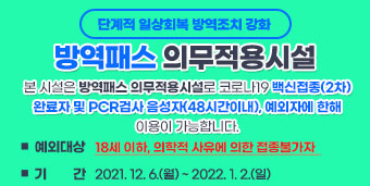 단계적 일상회복 방역조치 강화 < 방역패스 의무적용시설 >  본 시설은 방역패스 의무적용시설로 코로나19 백신접종(2차) 완료자 및 PCR검사 음성자(48시간이내), 예외자에 한해 이용이 가능합니다.      