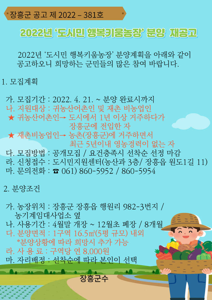 장흥군 공고 제 2022-381호 2022년 '도시민 행복키움농장' 분양 재공고 2022년 '도시민 행복키움농장' 분양계획을 아래와 같이 공고하오니 희망하는 군민들의 많은 참여 바랍니다. 1. 모집계획 가. 모집기간 :2022.4.21 ~ 분양 완료시까지 나. 지원대상 : 귀농산어촌인 및 재촌 비농업인 ★ 귀농산어촌인 > 도시에서 1년 이상 거주하다가 장흥군에 전입한 자 ★ 재촌비농업인 > 농촌(장흥군)에 거주하면서 최근 5년이내 영농경력이 없는 자 다. 모집방법 공개모집 / 요건충족시 선착순 선정 마감 라. 신청접수 : 도시민지원센터 (농산과 3층 / 장흥읍 원도1길 11) 문의전화 : 061) 860-5952 / 860-5954 2.분양조건 가.농장위치: 장흥군 장흥읍 행원리 982-3번지 / 농기계임대사업소 옆 나. 사용기간 : 4월말 개장 ~ 12월초 폐장 / 8개월 다. 분양면적 : 1구역 16.5m2(5평 규모) 내외 *분양상황에 따라 희망시 추가 가능 라.사용료 : 구역당 연 8,000원 마. 자리배정 : 선착순에 따라 본인이 선택 장흥군수