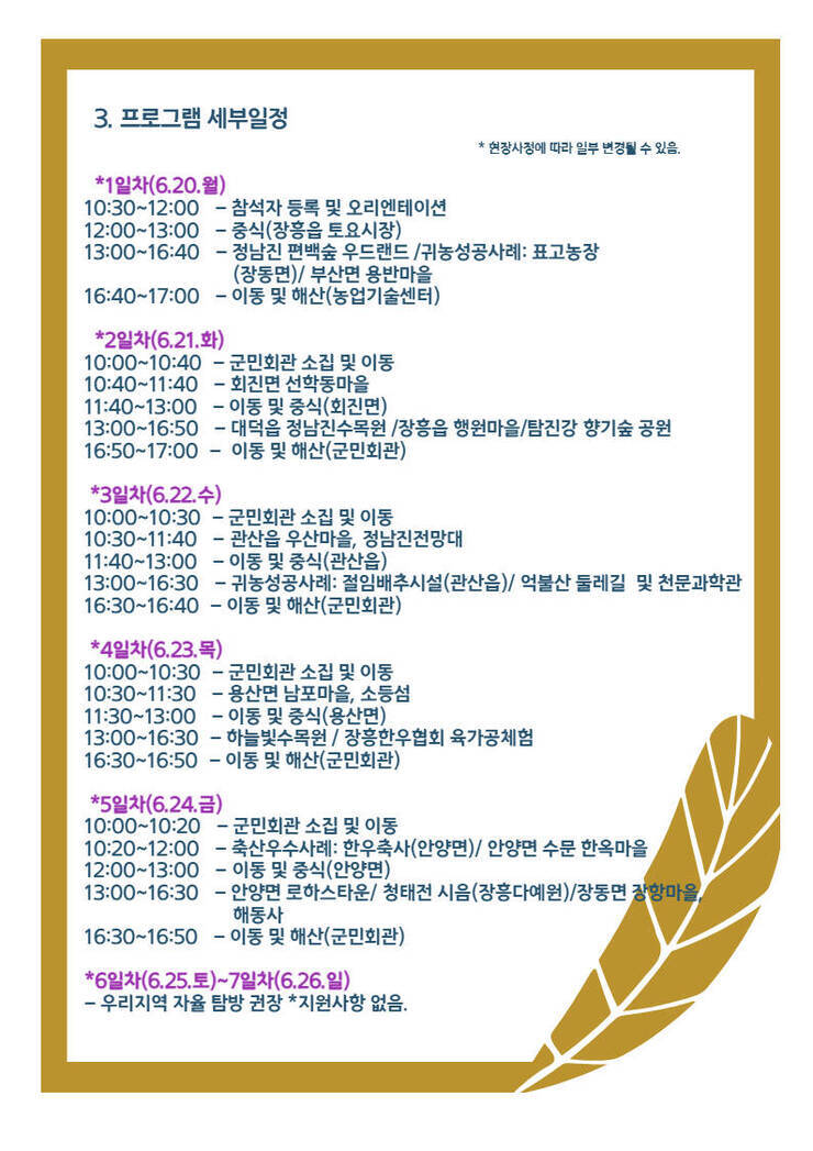 3. 프로그램 세부일정 * 현장사정에 따라 일부 변경될 수 있음. *1일차(6.20.월)  10:30~12:00 - 참석자 등록 및 오리엔테이션  12:00~13:00 - 중식(장흥읍 토요시장)  13:00~16:40 - 정남진 편백숲 우드랜드 /귀농성공사례 : 표고농장(장동면)/ 부산면 용반마을 16:40~17:00 - 이동 및 해산(농업기술센터) *2일차(6.21.화) 10:00~10:40 - 군민회관 소집 및 이동 10:40~11:40 - 회진면 선학동마을  11:40~13:00 - 이동 및 중식 (회진면)  13:00~16:50 - 대덕읍 정남진수목원 /장흥읍 행원마을 탐진강 향기숲 공원  16:50~17:00 - 이동 및 해산(군민회관) *3일차(6.22.수)  10:00~10:30 - 군민회관 소집 및 이동  10:30~11:40 - 관산읍 우산마을, 정남진전망대  11:40~13:00 - 이동 및 중식(관산읍)  13:00~16:30 - 귀농성공사례 : 절임배추시설(관산읍)/ 억불산 둘레길 및 천문과학관  16:30~16:40 - 이동 및 해산(군민회관) *4일차(6.23.목)  10:00~10:30 - 군민회관 소집 및 이동  10:30~11:30 - 용산면 남포마을, 소등섬  11:30~13:00 - 이동 및 중식 (용산면)  13:00~16:30 - 하늘빛수목원 / 장흥한우협회 육가공체험  16:30~16:50 - 이동 및 해산(군민회관) *5일차(6.24. 금)  10:00~10:20 - 군민회관 소집 및 이동  10:20~12:00 - 축산우수사례 : 한우축사(안양면) / 안양면 수문 한옥마을  12:00~13:00 - 이동 및 중식 (안양면)  13:00~16:30 - 안양면 로하스타운 / 청태전 시음(장흥다원) / 장동면 장항마을,해동사  16:30~16:50 - 이동 및 해산(군민회관) *6일차(6.25.토) ~ 7일차(6.26.일) - 우리지역 자율 탐방 권장 *지원사항 없음.