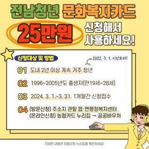 전남 청년 문화복지카드 25만원 신청해서 사용하세요! 신청대상 및 방법 01.도내2년이상 계속거주청년 (2022.3.1 이전부터!) 02.1996~2005년도 출생자만(만19세~28세) 03.2024.3.1~3.31 1개월간 신청접수 04.(방문신청) 주소지 관할 읍,면 행정복지센터 (온라인신청) 농협카드 누리집→공공바우처 / 자세한 내용은 장흥군청 누리집을 확인하세요!