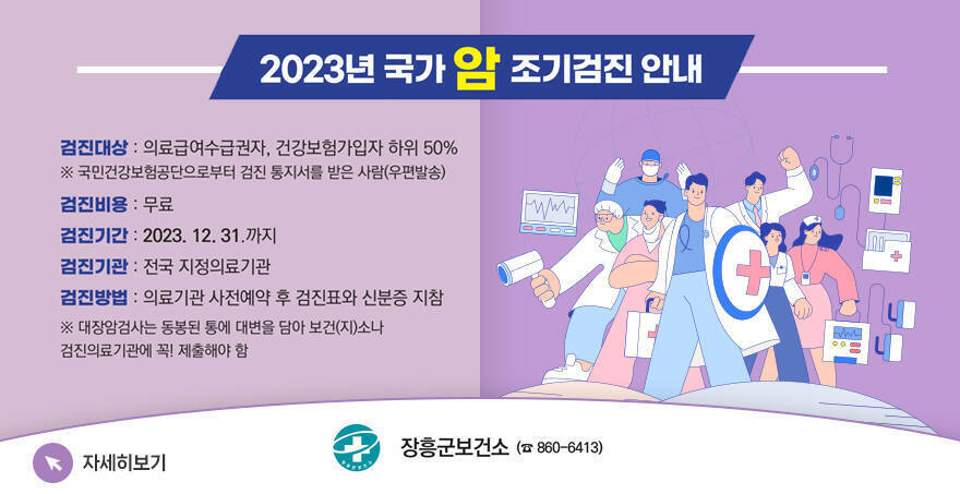 2023년 국가 암 조기검진 안내 검진대상 : 의료급여수급권자, 건강보험가입자 하위 50% ※ 국민건강보험공단으로부터 검진 통지서를 받은 사람(우편발송) 검진비용 : 무료 검진기간 : 2023. 12. 31.까지 검진기관 : 전국 지정의료기관 검진방법 : 의료기관 사전예약 후 검진표와 신분증 지참 ※ 대장암검사는 동봉된 통에 대변을 담아 보건(지)소나 검진의료기관에 꼭! 제출해야하 함 자세히보기 장흥군보건소 (860-6413)