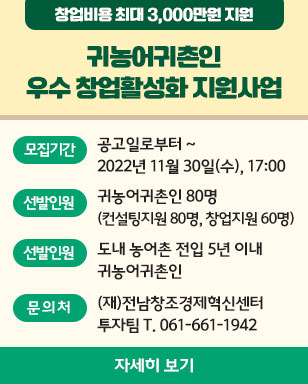 창업비용 최대 3,000만원 지원 귀농어귀촌인 우수 창업활성화 지원사업 모집기간 공고일로부터 ~ 2022년 11월 30일(수), 17:00 선발인원 귀농어귀촌인 80명(유형별: 컨설팅지원 80명, 창업지원60명) 신청자격 도내 농어촌 전입 5년 이내 귀농어귀촌인 문의처 (재)전남창조경제혁신센터 투자팀 T.061-661-1942 자세히 보기