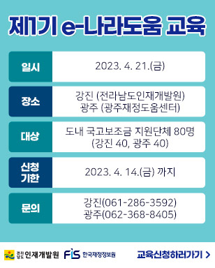 제1기 e-나라도움 교육 일시 : 2023. 4. 21.(금) 장소 : 강진 (전라남도인재개발원) 광주 (광주재정도움센터) 대상 : 도내 국고보조금 지원단체 80명 (강진 40, 광주 40) 신청기한 : 2023. 4. 14.(금) 까지 문의 : 강진(061-286-3592), 광주(062-368-8405) 교육신청하러가기 전라남도 인재개발원 / FIS 한국재정정보원