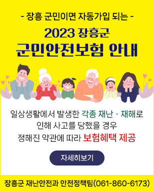 - 장흥 군민이면 자동가입 되는 - 2023 장흥군 군민안전보험 안내 일상생활에서 발생한 각종 재난·재해로 인해 사고를 당했을 경우 정해진 약관에 따라 보험혜택 제공 자세히보기 장흥군 재난안전과 안전정책팀(061-860-6173)