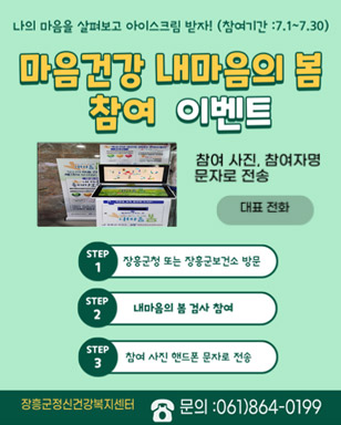 나의 마음을 살펴보고 아이스크림 받자!(참여기간 : 7. 1.~7.30.) 마음건강 내마음의 봄 참여 이벤트 참여 사진, 참여자명 문자로 전송 대표전화 step1. 장흥군청 또는 장흥군보건소 방문 step2. 내마음의 봄 검사 참여 step3. 참여 사진 핸드폰 문자로 전송 장흥군정신건강복지센터 문의 : 061)864-0199