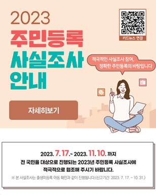 2023 주민등록 사실조사 안내 적극적인 사실조사 참여, 정확한 주민등록의 바탕입니다 2023. 7. 17. ~ 2023. 11.10. 까지 전 국민을 대상으로 진행되는 2023년 주민등록 사실조사에 적극적으로 협조해 주시기 바랍니다. 본 사실조사는 출생미등록 아동 확인과 같이 진행됩니다.(신고기간 : 2023. 7. 17. ~ 10. 31.) 자세히보기 카드뉴스 연결