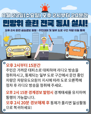 8월23일(수요일) 오후 2시부터 20분간 민방위 훈련 전국 동시 실시! 오후2시 훈련 공습경보 발령:주민대피 및 일부 도로 구간 차량 이동 통제 오후 2시부터 15분간 주민은 가까운 대피소로 대피하여 라디오 방송을 청취하시고, 통제되는 일부 도로 구간에서 운전 중인 차량은 차량유도요원의 지시에 따라 도로 오른쪽에 정차 후 라디오 방송을 청취해 주세요. 오후 2시 15분 경계경보 발령시 경계태세를 유지하며 통행이 가능합니다. 오후 2시 20분 경보해제 후 통제가 풀리면 일상활동 으로 복귀하세요!