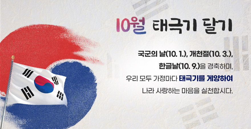 10월 태극기 달기 국군의 날(10. 1.), 개천절(10. 3.), 한글날(10. 9.)을 경축하며, 우리 모두 가정마다 태극기를 게양하여 나라 사랑하는 마음을 실천합시다.