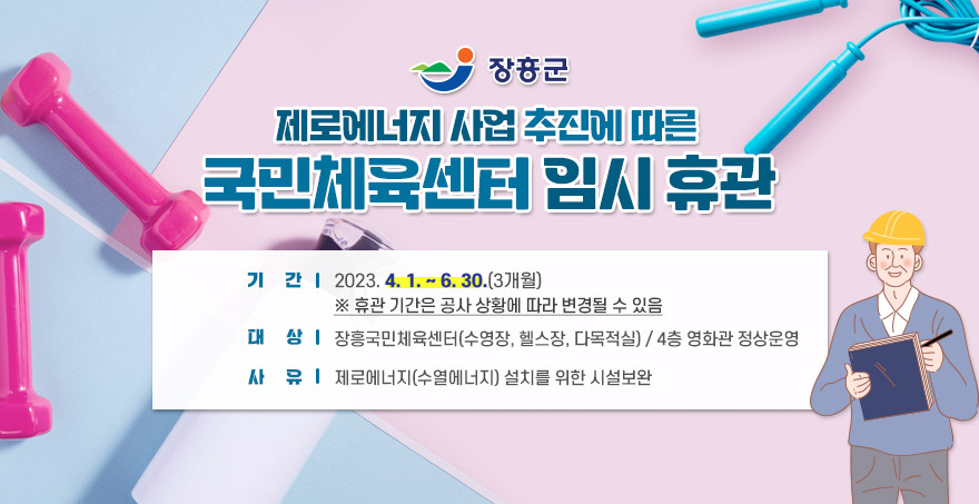  장흥군 제로에너지 사업 추진에 따른 국민체육센터 임시 휴관   기 간: 2023. 4. 1. ~ 6. 30.(3개월)  ※ 휴관 기간은 공사 상황에 따라 변경될 수 있음  대 상: 장흥국민체육센터(수영장, 헬스장, 다목적실)  / 4층 영화관 정상운영  사 유: 제로에너지(수열에너지) 설치를 위한 시설보완