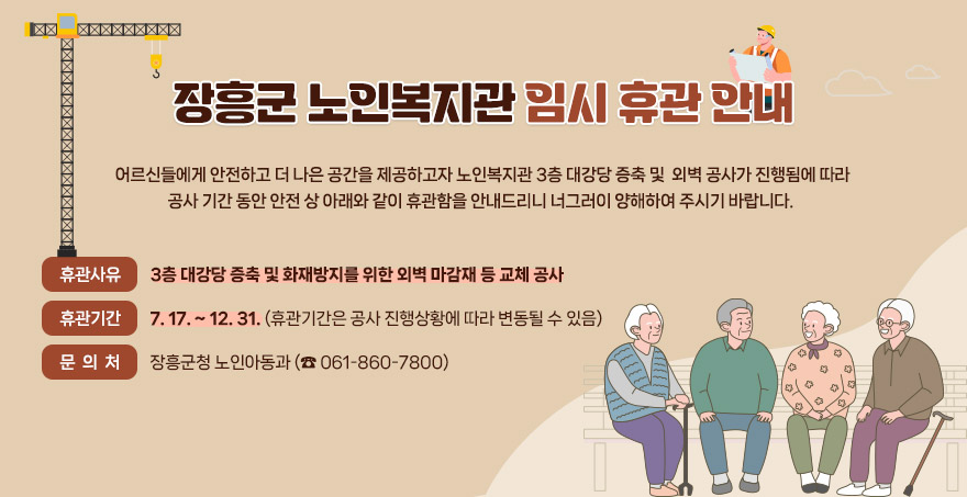  장흥군 노인복지관 임시 휴관 안내     어르신들에게 안전하고 더 나은 공간을 제공하고자 노인복지관 3층 대강당 증축 및    외벽 공사가 진행됨에 따라 공사 기간 동안 안전 상 아래와 같이 휴관함을 안내드리니    너그러이 양해하여 주시기 바랍니다.   ■ 휴관사유 : 3층 대강당 증축 및 화재방지를 위한 외벽 마감재 등 교체 공사     ■ 휴관기간 : 7. 17. ~ 12. 31. (휴관기간은 공사 진행상황에 따라 변동될 수 있음)  ■ 문 의 처 : 장흥군청 노인아동과 (☎ 061-860-7800)