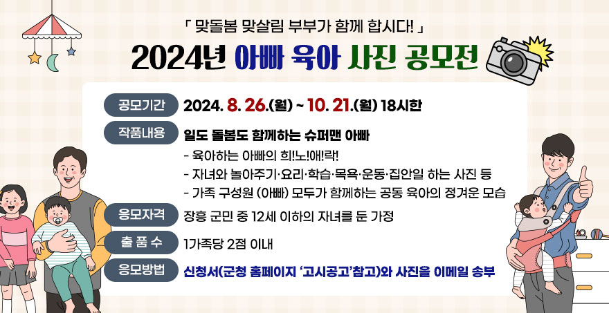 『맞돌봄 맞살림 부부가 함께 합시다!』 2024년 아빠 육아 사진 공모전 공모기간:2024. 8. 26.(월) ~ 10. 21.(월) 18시한 작품내용:일도 돌봄도 함께하는 슈퍼맨 아빠 - 육아하는 아빠의 희!노!애!락! - 자녀와 놀아주기·요리·학습·목욕·운동·집안일 하는 사진 등 - 가족 구성원 (아빠) 모두가 함께하는 공동 육아의 정겨운 모습 응모자격:장흥 군민 중 12세 이하의 자녀를 둔 가정 출품수:1가족당 2점 이내 응모방법:신청서(군청 홈페이지 ‘고시공고’참고)와 사진을 이메일 송부