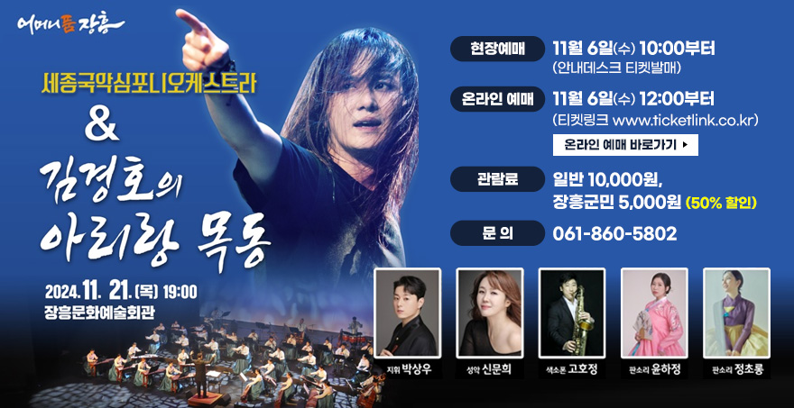 어머니품 장흥 세종국악심포니오케스트라와 김경호의 아리랑 목동 2021.11.21.(목) 19:00 장흥문화예술회관 현장예매: 11월 6일(수) 10:00부터(안내데스크 티켓발매) 온라인 예매: 11월 6일(수) 12:00부터(티켓링크 www.ticketlink.co.kr) 관람료: 일반 10,000원, 장흥군민 5,000원(50% 할인) 문의 061-860-5802 지휘 박상우, 성악 신문희, 색소폰 고호정, 판소리 윤하정, 판소리 정초롱 온라인 예매 바로가기