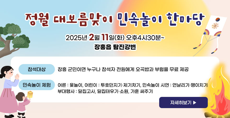 정월 대보름맞이 민속놀이 한마당 2025년 2월 11일(화) 오후4시30분~ 장흥읍 탐진강변 -참석대상:장흥 군민이면 누구나 참석자 전원에게 오곡밥과 부럼을 무료 제공 -민속놀이 체험: 어른 : 윷놀이, 어린이 : 투호던지기·제기차기, 민속놀이 시연 : 연날리기·팽이치기, 부대행사 : 달집고사, 달집태우기·소원, 가훈 써주기 자세히보기