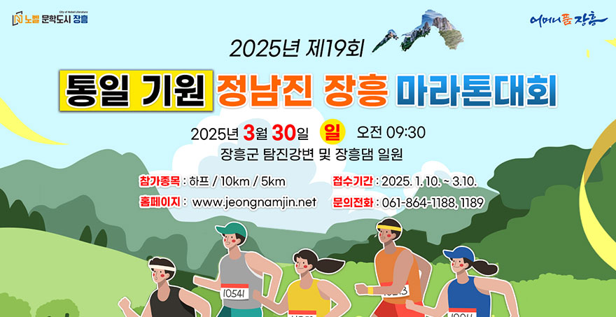 2025년 제19회 통일 기원 정남진 장흥 마라톤대회 2025년 3월 30일 일 오전09:30 장흥군 탐진강변 및 장흥댐 일원 -참가종목:하프/10km/5km -접수기간:2025.1.10.~3.10. -홈페이지:www.jeongnamjin.net -문의전화:061-864-1188,1189