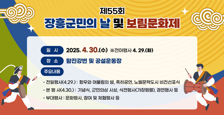 제55회 장흥군민의 날 및 보림문화제 ○ 일시 : 2025. 4. 30.(수) ※전야행사 4. 29.(화) ○ 장소 : 탐진강변 및 공설운동장 ○ 주요내용 - 전일행사(4.29.) : 향우와 어울림의 밤, 축하공연, 노벨문학도시 비전선포식 - 본 행 사(4.30.) : 기념식, 군민의상 시상, 식전행사(가장행렬), 경연행사 등 - 부대행사 : 문화행사, 참여 및 체험행사 등