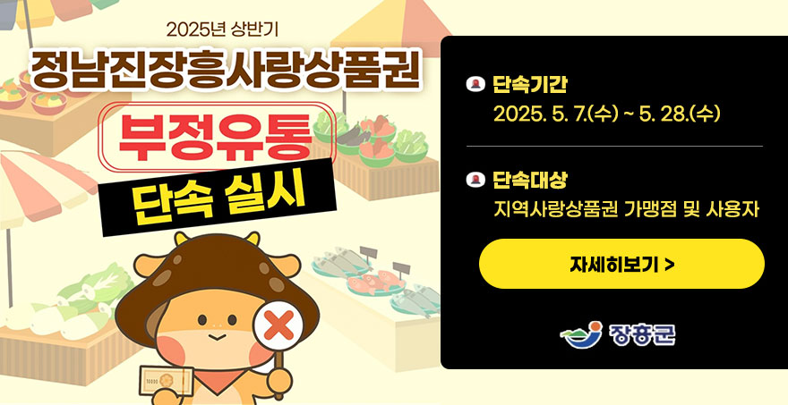 2025년 상반기 정남진장흥사랑상품권 부정유통 단속실시 -단속기간:2025. 5. 7.(수) ~ 5. 28.(수) -단속대상:지역사랑상품권 가맹점 및 사용자 자세히보기 장흥군