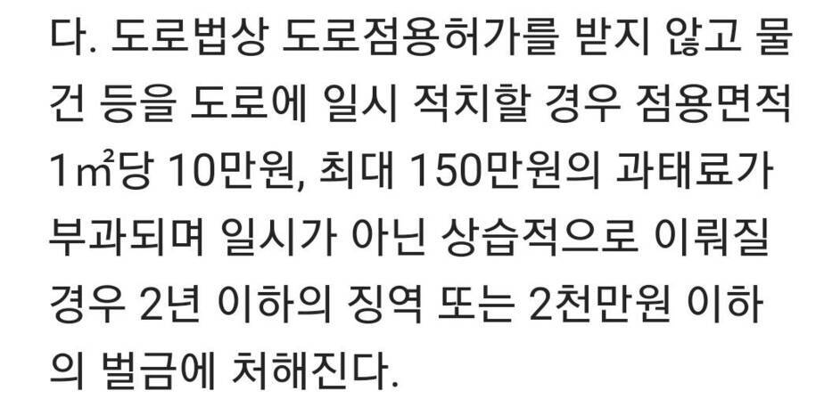 도로법상 도로점용허가를 받지않고 물건 등을 도로에 일시 적치할 경우 점용면적 1㎡당 10만원, 최대 150만원의 과태료가 부과되며 일시가 아닌 상습적으로 이뤄질경우 2년 이하의 징역 또는 2천만원 이하의 벌금에 처해진다.